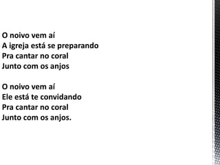O noivo vem aí
A igreja está se preparando
Pra cantar no coral
Junto com os anjos
O noivo vem aí
Ele está te convidando
Pra cantar no coral
Junto com os anjos.
 