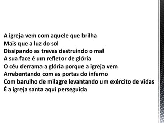 A igreja vem com aquele que brilha
Mais que a luz do sol
Dissipando as trevas destruindo o mal
A sua face é um refletor de glória
O céu derrama a glória porque a igreja vem
Arrebentando com as portas do inferno
Com barulho de milagre levantando um exército de vidas
É a igreja santa aqui perseguida
 