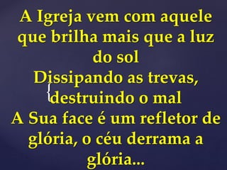 {
A Igreja vem com aquele
que brilha mais que a luz
do sol
Dissipando as trevas,
destruindo o mal
A Sua face é um refletor de
glória, o céu derrama a
glória...
 