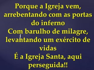 {
Porque a Igreja vem,
arrebentando com as portas
do inferno
Com barulho de milagre,
levantando um exército de
vidas
É a Igreja Santa, aqui
perseguida!!
 