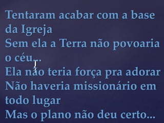 {
Tentaram acabar com a base
da Igreja
Sem ela a Terra não povoaria
o céu...
Ela não teria força pra adorar
Não haveria missionário em
todo lugar
Mas o plano não deu certo...
 