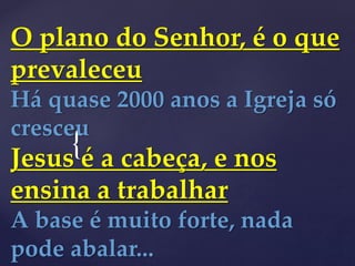 {
O plano do Senhor, é o que
prevaleceu
Há quase 2000 anos a Igreja só
cresceu
Jesus é a cabeça, e nos
ensina a trabalhar
A base é muito forte, nada
pode abalar...
 