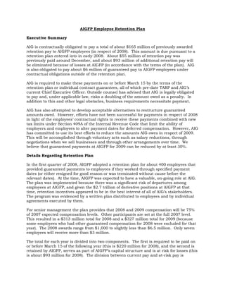 AIGFP Employee Retention Plan

Executive Summary

AIG is contractually obligated to pay a total of about $165 million of previously awarded
retention pay to AIGFP employees (in respect of 2008). This amount is due pursuant to a
retention plan entered into in early 2008. About $55 million of retention pay was
previously paid around December, and about $93 million of additional retention pay will
be eliminated because of losses at AIGFP (in accordance with the terms of the plan). AIG
is also obligated to pay about $6 million of guaranteed pay to AIGFP employees under
contractual obligations outside of the retention plan.

AIG is required to make these payments on or before March 15 by the terms of the
retention plan or individual contract guarantees, all of which pre-date TARP and AIG’s
current Chief Executive Officer. Outside counsel has advised that AIG is legally obligated
to pay and, under applicable law, risks a doubling of the amount owed as a penalty. In
addition to this and other legal obstacles, business requirements necessitate payment.

AIG has also attempted to develop acceptable alternatives to restructure guaranteed
amounts owed. However, efforts have not been successful for payments in respect of 2008
in light of the employees’ contractual rights to receive these payments combined with new
tax limits under Section 409A of the Internal Revenue Code that limit the ability of
employers and employees to alter payment dates for deferred compensation. However, AIG
has committed to use its best efforts to reduce the amounts AIG owes in respect of 2009.
This will be accomplished through voluntary acts such as salary reductions, through
negotiations when we sell businesses and through other arrangements over time. We
believe that guaranteed payments at AIGFP for 2009 can be reduced by at least 30%.

Details Regarding Retention Plan

In the first quarter of 2008, AIGFP adopted a retention plan for about 400 employees that
provided guaranteed payments to employees if they worked through specified payment
dates (or either resigned for good reason or was terminated without cause before the
relevant dates). At the time, AIGFP was expected to have a valuable, on-going role at AIG.
The plan was implemented because there was a significant risk of departures among
employees at AIGFP, and given the $2.7 trillion of derivative positions at AIGFP at that
time, retention incentives appeared to be in the best interest of all of AIG’s stakeholders.
The program was evidenced by a written plan distributed to employees and by individual
agreements executed by them.

For senior management the plan provides that 2008 and 2009 compensation will be 75%
of 2007 expected compensation levels. Other participants are set at the full 2007 level.
This resulted in a $313 million total for 2008 and a $327 million total for 2009 (because
some employees who had other guaranteed compensation for 2008 were excluded for that
year). The 2008 awards range from $1,000 to slightly less than $6.5 million. Only seven
employees will receive more than $3 million.

The total for each year is divided into two components. The first is required to be paid on
or before March 15 of the following year (this is $220 million for 2008), and the second is
retained by AIGFP, serves as part of AIGFP’s capital structure and is at risk for losses (this
is about $93 million for 2008). The division between current pay and at-risk pay is
 