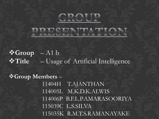 Group – A1 b
Title – Usage of Artificial Intelligence

Group Members –
         11404H    T.AJANTHAN
         114005L   M.K.D.K.ALWIS
         114006P   B.F.L.P.AMARASOORIYA
         115039C   L.S.SILVA
         115035K   R.M.T.S.RAMANAYAKE
 