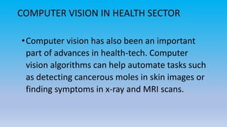 COMPUTER VISION IN HEALTH SECTOR
•Computer vision has also been an important
part of advances in health-tech. Computer
vision algorithms can help automate tasks such
as detecting cancerous moles in skin images or
finding symptoms in x-ray and MRI scans.
 