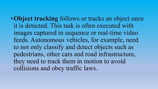 •Object tracking follows or tracks an object once
it is detected. This task is often executed with
images captured in sequence or real-time video
feeds. Autonomous vehicles, for example, need
to not only classify and detect objects such as
pedestrians, other cars and road infrastructure,
they need to track them in motion to avoid
collisions and obey traffic laws.
 