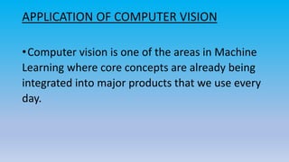 APPLICATION OF COMPUTER VISION
•Computer vision is one of the areas in Machine
Learning where core concepts are already being
integrated into major products that we use every
day.
 