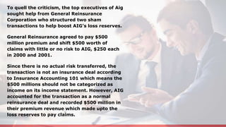 To quell the criticism, the top executives of Aig
sought help from General Reinsurance
Corporation who structured two sham
transactions to help boost AIG’s loss reserves.
General Reinsurance agreed to pay $500
million premium and shift $500 worth of
claims with little or no risk to AIG, $250 each
in 2000 and 2001.
Since there is no actual risk transferred, the
transaction is not an insurance deal according
to Insurance Accounting 101 which means the
$500 millions should not be categorized as
income on its income statement. However, AIG
accounted for the transaction as a normal
reinsurance deal and recorded $500 million in
their premium revenue which made upto the
loss reserves to pay claims.
 