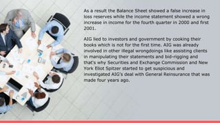 As a result the Balance Sheet showed a false increase in
loss reserves while the income statement showed a wrong
increase in income for the fourth quarter in 2000 and first
2001.
AIG lied to investors and government by cooking their
books which is not for the first time. AIG was already
involved in other illegal wrongdoings like assisting clients
in manipulating their statements and bid-rigging and
that's why Securities and Exchange Commission and New
York Eliot Spitzer started to get suspicious and
investigated AIG’s deal with General Reinsurance that was
made four years ago.
 