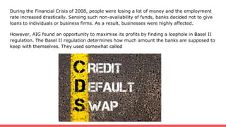 During the Financial Crisis of 2008, people were losing a lot of money and the employment
rate increased drastically. Sensing such non-availability of funds, banks decided not to give
loans to individuals or business firms. As a result, businesses were highly affected.
However, AIG found an opportunity to maximise its profits by finding a loophole in Basel II
regulation. The Basel II regulation determines how much amount the banks are supposed to
keep with themselves. They used somewhat called
 