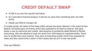 CREDIT DEFAULT SWAP
➔ A CDS is an over-the-counter derivative
➔ As a derivative financial product, it derives its value from something else—for CDS
bonds
➔ People use CDS to manage risk
In simple words, the seller of the Swap (AIG) will pay the buyer (Banks) in the event of loan
default. So banks gave out money which was supposed to be kept as reserve. AIG gave
banks a way to maximise their profits. Also because of something called Market to Market
Accounting, AIG was allowed to book the profit from CDS based on expected profits. There
was no profits they were making. They were writing those profits which they expected to
make and they would write it down in their books and act as if it was real profit.
That was FRAUD!!
 