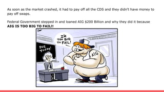 As soon as the market crashed, it had to pay off all the CDS and they didn’t have money to
pay off swaps.
Federal Government stepped in and loaned AIG $200 Billion and why they did it because
AIG IS TOO BIG TO FAIL!!
 