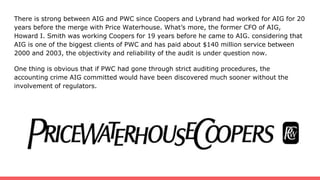 There is strong between AIG and PWC since Coopers and Lybrand had worked for AIG for 20
years before the merge with Price Waterhouse. What’s more, the former CFO of AIG,
Howard I. Smith was working Coopers for 19 years before he came to AIG. considering that
AIG is one of the biggest clients of PWC and has paid about $140 million service between
2000 and 2003, the objectivity and reliability of the audit is under question now.
One thing is obvious that if PWC had gone through strict auditing procedures, the
accounting crime AIG committed would have been discovered much sooner without the
involvement of regulators.
 