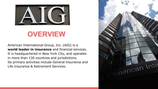 American International Group, Inc. (AIG) is a
world leader in insurance and financial services.
It is headquartered in New York City, and operates
in more than 130 countries and jurisdictions.
Its primary activities include General Insurance and
Life Insurance & Retirement Services.
OVERVIEW
 