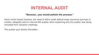 INTERNAL AUDIT
"Because...you would pollute the process."
Here's what Joseph Cassano, the head of AIG's credit default swap insurance business in
London, allegedly told an internal AIG auditor when explaining why the auditor was being
excluded from valuation meetings.
The auditor quit shortly thereafter.
 
