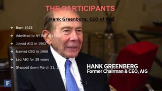THE PARTICIPANTS
Hank Greenburg, CEO of AIG
❖ Born 1925
❖ Admitted to NY Bar in 1953
❖ Joined AIG in 1962
❖ Named CEO in 1968
❖ Led AIG for 38 years
❖ Stepped down March 21, 2005
 