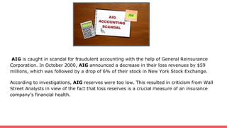 AIG is caught in scandal for fraudulent accounting with the help of General Reinsurance
Corporation. In October 2000, AIG announced a decrease in their loss revenues by $59
millions, which was followed by a drop of 6% of their stock in New York Stock Exchange.
According to investigations, AIG reserves were too low. This resulted in criticism from Wall
Street Analysts in view of the fact that loss reserves is a crucial measure of an insurance
company’s financial health.
 