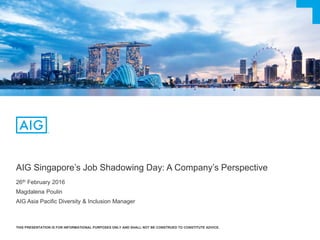 AIG Singapore’s Job Shadowing Day: A Company’s Perspective
26th February 2016
Magdalena Poulin
AIG Asia Pacific Diversity & Inclusion Manager
THIS PRESENTATION IS FOR INFORMATIONAL PURPOSES ONLY AND SHALL NOT BE CONSTRUED TO CONSTITUTE ADVICE.
 