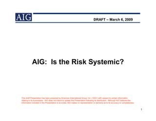 DRAFT – March 6, 2009




            AIG: Is the Risk Systemic?



This draft Presentation has been prepared by American International Group, Inc. (“AIG”) with respect to certain information
relating to its businesses. AIG does not intend to update this Presentation following its distribution. Although AIG believes the
information included in this Presentation is accurate, AIG makes no representation or warranty as to its accuracy or completeness.


                                                                                                                                     1
 