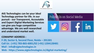 AIG Technologies can be your ideal
Technology partner for life. In our
pursuit - our Transparent, Accoutable
and Expert Digital Marketing Services
can give you huge competitive
advantage. We are well researched
and understand market well.
COMAPNY ADDRESS :
F-39, Sector 6, Second Floor, Noida – 201301
Call Us : (+91) 783-865-6001/02 (+91) 1204128481
Mail : info@aigtechnologies.in
Web : https://www.aigtechnologies.in/digital-marketing/
 