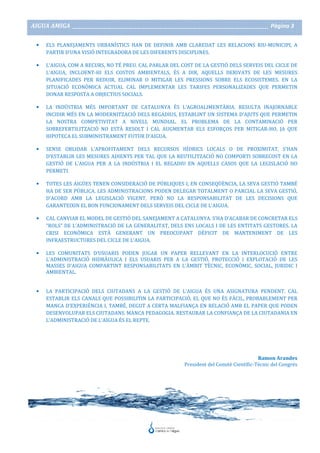 AIGUA AMIGA _______________________________________________________________________________________ Pàgina 3
• ELS PLANEJAMENTS URBANÍSTICS HAN DE DEFINIR AMB CLAREDAT LES RELACIONS RIU-MUNICIPI, A
PARTIR D’UNA VISIÓ INTEGRADORA DE LES DIFERENTS DISCIPLINES.
• L’AIGUA, COM A RECURS, NO TÉ PREU. CAL PARLAR DEL COST DE LA GESTIÓ DELS SERVEIS DEL CICLE DE
L’AIGUA, INCLOENT-HI ELS COSTOS AMBIENTALS, ÉS A DIR, AQUELLS DERIVATS DE LES MESURES
PLANIFICADES PER REDUIR, ELIMINAR O MITIGAR LES PRESSIONS SOBRE ELS ECOSISTEMES. EN LA
SITUACIÓ ECONÒMICA ACTUAL CAL IMPLEMENTAR LES TARIFES PERSONALIZADES QUE PERMETIN
DONAR RESPOSTA A OBJECTIUS SOCIALS.
• LA INDÚSTRIA MÉS IMPORTANT DE CATALUNYA ÉS L’AGROALIMENTÀRIA. RESULTA INAJORNABLE
INCIDIR MÉS EN LA MODERNITZACIÓ DELS REGADIUS, ESTABLINT UN SISTEMA D’AJUTS QUE PERMETIN
LA NOSTRA COMPETIVITAT A NIVELL MUNDIAL. EL PROBLEMA DE LA CONTAMINACIÓ PER
SOBREFERTILITZACIÓ NO ESTÀ RESOLT I CAL AUGMENTAR ELS ESFORÇOS PER MITIGAR-HO, JA QUE
HIPOTECA EL SUBMINISTRAMENT FUTUR D’AIGUA.
• SENSE OBLIDAR L’APROFITAMENT DELS RECURSOS HÍDRICS LOCALS O DE PROXIMITAT, S’HAN
D’ESTABLIR LES MESURES ADIENTS PER TAL QUE LA REUTILITZACIÓ NO COMPORTI SOBRECOST EN LA
GESTIÓ DE L’AIGUA PER A LA INDÚSTRIA I EL REGADIU EN AQUELLS CASOS QUE LA LEGISLACIÓ HO
PERMETI.
• TOTES LES AIGÜES TENEN CONSIDERACIÓ DE PÚBLIQUES I, EN CONSEQÜÈNCIA, LA SEVA GESTIÓ TAMBÉ
HA DE SER PÚBLICA. LES ADMINISTRACIONS PODEN DELEGAR TOTALMENT O PARCIAL LA SEVA GESTIÓ,
D’ACORD AMB LA LEGISLACIÓ VIGENT, PERÒ NO LA RESPONSABILITAT DE LES DECISIONS QUE
GARANTEIXIN EL BON FUNCIONAMENT DELS SERVEIS DEL CICLE DE L’AIGUA.
• CAL CANVIAR EL MODEL DE GESTIÓ DEL SANEJAMENT A CATALUNYA. S’HA D’ACABAR DE CONCRETAR ELS
“ROLS” DE L’ADMINISTRACIÓ DE LA GENERALITAT, DELS ENS LOCALS I DE LES ENTITATS GESTORES. LA
CRISI ECONÒMICA ESTÀ GENERANT UN PREOCUPANT DÈFICIT DE MANTENIMENT DE LES
INFRAESTRUCTURES DEL CICLE DE L’AIGUA.
• LES COMUNITATS D’USUARIS PODEN JUGAR UN PAPER RELLEVANT EN LA INTERLOCUCIÓ ENTRE
L’ADMINISTRACIÓ HIDRÀULICA I ELS USUARIS PER A LA GESTIÓ, PROTECCIÓ I EXPLOTACIÓ DE LES
MASSES D’AIGUA COMPARTINT RESPONSABILITATS EN L’ÀMBIT TÈCNIC, ECONÒMIC, SOCIAL, JURIDIC I
AMBIENTAL.
• LA PARTICIPACIÓ DELS CIUTADANS A LA GESTIÓ DE L’AIGUA ÉS UNA ASIGNATURA PENDENT. CAL
ESTABLIR ELS CANALS QUE POSSIBILITIN LA PARTICIPACIÓ, EL QUE NO ÉS FÀCIL, PROBABLEMENT PER
MANCA D’EXPERIÈNCIA I, TAMBÉ, DEGUT A CERTA MALFIANÇA EN RELACIÓ AMB EL PAPER QUE PODEN
DESENVOLUPAR ELS CIUTADANS. MANCA PEDAGOGIA. RESTAURAR LA CONFIANÇA DE LA CIUTADANIA EN
L’ADMINISTRACIÓ DE L’AIGUA ÉS EL REPTE.
Ramon Arandes
President del Comitè Científic-Tècnic del Congrés
 