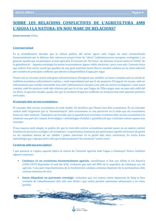 AIGUA AMIGA _______________________________________________________________________________________ Pàgina 4
SOBRE LES RELACIONS CONFLICTIVES DE L’AGRICULTURA AMB
L’AIGUA I LA NATURA: UN NOU MARC DE RELACIONS?
Josep Lascurain. Biòleg.
L’escenari actual
Fa ja probablement dècades que la relació política del sector agrari amb l’aigua ha estat caracteritzada
fonamentalment per la defensa dels interessos propis front els “altres” (administracions europees, ecologistes i, en
general, aquells que no pertanyen al món agrícola). Es tractava de “fer força”, de defensar lo local contra el “Goliat” de
la globalització. Aquesta estratègia ha portat ocasionalment alguns rèdits electorals i poca cosa més: l’enorme força
que esdevé d’un sector social que gaudeix de una gran autoritat moral dins la societat catalana no ha estat suficient
per resoldre els principals conflictes que afecten la disponibilitat d’aigua per regar.
Tenim així un escenari actual amb grans infraestructures d’irrigació que semblen no haver comptat amb un estudi de
viabilitat econòmica suficientment realista; i, molt especialment pel que fa als projectes d’irrigació als secans, amb un
enfrontament que sembla irresoluble tant amb l’administració europea com amb els sectors ecologistes. I això sense
comptar amb les postures molt més efusives pel que fa al risc que l’aigua de l’Ebre pugui anar un pam més enllà del
riu Sènia. A aquestes alçades, queda clar que la resolució d’aquests conflictes no avançarà mai amb aquestes postures
enrocades.
El concepte dels serveis ecosistèmics.
El concepte dels serveis ecosistèmics és molt simple: els beneficis que l’home treu dels ecosistemes. És un concepte
criticat amb l’argument que la “monetarització” dels ecosistemes és una perversió en la mida que els ecosistemes
tenen un valor intrínsec. Tanmateix cal recordar que la quantificació en termes econòmics dels serveis ecosistèmics és
solament una part del conjunt d’estratègies i metodologies d’anàlisi i quantificació que s’articulen entorn aquest nou
concepte.
D’una manera molt simple, es podria dir que la visió dels serveis ecosistèmics permet posar en un mateix context
d’anàlisi els processos ecològics, els econòmics, i la governança (entenent per governança aquella estructura de gestió
on els ciutadans deixen de ser súbdits i poden intervenir en la gestió dels afers col·lectius). Es tracta d’una
metodologia que s’apropa molt a allò que tradicionalment s’ha anomenat “sentit comú”.
I si mirem amb una nova òptica?
I què passaria si s’aplica aquesta òptica la relació de l’activitat agrícola amb l’aigua a Catalunya? Doncs, tindríem
algunes sorpreses:
• Catalunya és un ecosistema fonamentalment agrícola: senzillament si fem una ullada al vol Americà
(1956-1957) disponible al web del ICGC, trobarem que més del 80% de la superfície de Catalunya era sòl
agrícola. I una part importantíssima de la biodiversitat catalana continua depenent de la permanència dels
conreus extensius de secà.
• Estem dilapidant un patrimoni estratègic: trobaríem que ara mateix estem depassant de llarg la línia
vermella de l’abandonament dels sòls més fèrtils i que estem perdent autonomia alimentaria a un ritme
perillós.
 