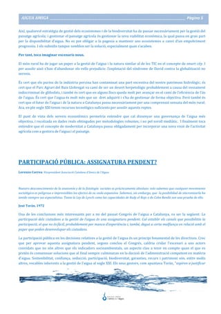AIGUA AMIGA _______________________________________________________________________________________ Pàgina 5
Així, qualsevol estratègia de gestió dels ecosistemes i de la biodiversitat ha de passar necessàriament per la gestió del
paisatge agrícola; i gestionar el paisatge agrícola és gestionar la seva viabilitat econòmica, la qual passa en gran part
per la disponibilitat d’aigua. No es pot obligar a la pagesia a mantenir uns ecosistemes a canvi d’un empobriment
progressiu. I els subsidis tampoc semblen ser la solució, especialment quan s’acaben.
Per tant, toca imaginar escenaris nous.
El món rural ha de jugar un paper a la gestió de l’aigua i la natura similar al de les TIC en el concepte de smart city. I
per assolir això s’han d’abandonar els vells prejudicis: l’explotació del síndrome de David contra la globalització no
serveix.
És cert que els purins de la indústria porcina han contaminat una part excessiva del nostre patrimoni hidrològic; és
cert que el Parc Agrari del Baix Llobregat va camí de ser un desert herpetològic probablement a causa del vessament
indiscriminat de glifosfats, i també és cert que en alguns llocs queda molt per avançar en el camí de l’eficiència de l’ús
de l’aigua. És cert que l’aigua és molt més que un dret adquirit i s’ha de gestionar de forma objectiva. Però també és
cert que el futur de l’aigua i de la natura a Catalunya passa necessàriament per una comprensió sensata del món rural.
Ara, en ple segle XXI tenim recursos tecnològics suficients per assolir aquests reptes.
El punt de vista dels serveis ecosistèmics permetria entendre que cal dissenyar una governança de l’aigua més
objectiva, i recolzada en dades reals obtingudes per metodologies robustes; i no pel soroll mediàtic. I finalment toca
entendre que el concepte de modernitat a Catalunya passa obligadament per incorporar una nova visió de l’activitat
agrícola com a gestora de l’aigua i el paisatge.
PARTICIPACIÓ PÚBLICA: ASSIGNATURA PENDENT?
Lorenzo Correa. Vicepresident Associació Catalana d’Amics de l’Aigua
Nuestro desconocimiento de la anatomía y de la fisiología sociales es prácticamente absoluto: solo sabemos que cualquier movimiento
sociológico es peligroso e imprevisibles los efectos de su onda expansiva. Sabemos, sin embargo, que la posibilidad de sincronizarla ha
tenido siempre sus especialistas. Tanto la Ley de Lynch como las capacidades de Rudy el Rojo o de Cohn Bendit son una prueba de ello.
José Torán. 1972
Una de les conclusions més interessants per a mi del passat Congrés de l'aigua a Catalunya, va ser la següent: La
participació dels ciutadans a la gestió de l’aigua és una assignatura pendent. Cal establir els canals que possibilitin la
participació, el que no és fàcil, probablement per manca d’experiència i, també, degut a certa malfiança en relació amb el
paper que poden desenvolupar els ciutadans.
La participació pública en les decisions relatives a la gestió de l'aigua és un principi fonamental de les directives. Crec
que per aprovar aquesta assignatura pendent, segons conclou el Congrés, caldria cridar l'escenari a uns actors
convidats que no són altres que els indicadors socioambientals, un aspecte clau a tenir en compte quan el que es
pretén és consensuar solucions que al final sempre culminaran en la decisió de l'administració competent en matèria
d'aigua. Sostenibilitat, confiança, seducció, participació, biodiversitat, garanties, recurs i patrimoni són, entre molts
altres, vocables inherents a la gestió de l'aigua al segle XXI. Els seus gestors, com apuntava Torán, "aspiren a justificar
 