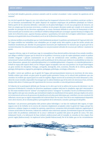 AIGUA AMIGA _______________________________________________________________________________________ Pàgina 6
la licitud dels beneficis generats, pretenen entendre amb la societat circumdant i volen conèixer les apetències de la
mateixa".
La crisi de la gestió de l'aigua és una crisi cultural que ha traspassat la barrera de la consciència social per arribar a
ser un fenomen socioambiental. Per poder disposar de respostes empíriques als problemes plantejats en l'entorn
hídrica partir de les solucions definides i valorades en els plans hidrològics i en els seus programes de mesures, cal
tenir en compte que les enormes inversions a realitzar en els propers decennis només per complir en la mesura del
possible els principis de les directives aquàtiques, no tenen clarament definida la seva font de finançament ni han
estat assumits per la societat com a contribució solidària indispensable per aconseguir aquesta bonança ecològica, leit
motiv de la Directiva marc, aquesta bonança química i quantitativa, leit motiv de la d'aigües subterrànies i aquesta
bonança en la gestió dels riscos d'inundació, en el cas de la Directiva d'inundacions
La reforma tarifària en profunditat que ja s'està tímidament produint i la polèmica privatització de l'operació del cicle
de l'aigua semblen tan ineludibles com rebutjables per un ampli sector dels experts, ja que les tarifes actuals són
totalment insuficients per abordar els pressupostos necessaris per implementar les mesures que un gran part de la
societat demanda i les administracions públiques no van precisament sobrades de recursos per millorar i mantenir la
gestió.
I aquesta reforma, vagi en el sentit que vagi, és conseqüència d'una decisió política derivada d'uns estudis científics,
que obliga a redefinir el paper que la ciència té en la política i viceversa, ja que els reptes plantejats només es podran
resoldre integrant i aplicant coneixements en un marc de col·laboració entre científics, polítics i ciutadans,
estructurant l'actual cientifisme de la política amb la politització de la ciència per millorar la sostenibilitat en totes les
seves dimensions, passant de la pluridisciplinarietat a la multidisciplinarietat i d'aquesta a la interdisciplinarietat o
treball en equip amb esperit obert, on les crítiques siguin acceptades com una cosa positiva i en el qual intervinguin
un gran nombre de disciplines: biologia, cartografia, demografia, dret, economia, filosofia de la ciència, geografia,
geologia, hidroquímica, enginyeria, paisatgisme, pedagogia, politologia, sociologia, urbanisme ...
És públic i notori per publicat, que la gestió de l'aigua està permanentment immersa en incerteses de tota mena.
Sembla evident que només un gran pacte de gestió podrà permetre l'avanç en la solució dels problemes que ens
envolten i és evident que aquest pacte no acaba de segellar. Alguns sectors de la societat ja ho estan demanant a crits,
altres ho veuen inviable, impossible d'aconseguir per la sideral distància que hi ha entre els interessos d'uns, els bons
desitjos dels altres i l'estatus quo del repartiment de recursos concedits a costa del patrimoni ambiental.
Si l'objectiu de la participació definida per Europa no és altre que la de la millora de la presa de decisions i en els
processos d'informació i consulta, les directives aquàtiques compten amb tota la ciutadania, sigui part interessada o
no: Els estats membres han de "animar" a la implicació activa i "assegurar" la consulta i l'accés a la informació de base.
Això significa més que una consulta, que normalment implica la manifestació d'una opinió, sinó que implica els actors
en la intervenció activa en els processos de planificació en la discussió dels temes per contribuir a la seva resolució. Hi
influeixen, encara que no siguin responsables de la decisió final. Per tot això, l'èxit de la seva implementació dependrà
entre altres factors, de la voluntat política i principalment de la informació, consulta i participació del públic.
Realitzats i als processos participatius dels primers plans hidrològics i en fase de realització dels segons, el repte
segueix sent el de treballar en la recerca de solucions àmpliament acceptades sobre la gestió de l'aigua, perquè les
decisions a adoptar tinguin en compte les opinions, experiències i propostes dels principals implicats, augmentant el
consens social sobre les decisions, reduint els conflictes entre interessos oposats, incrementant el grau de consciència
social sobre els problemes ambientals de la conca i millorant la qualitat dels plans de gestió de conca. Tot això,
mitjançant l'accés a la informació de base (relació unidireccional amb el ciutadà), la consulta en tres etapes d'un
procés reglat (bidireccional) i la implicació activa (també bidireccional). No hi ha dubte que en les circumstàncies
 