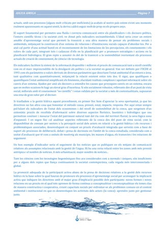 AIGUA AMIGA _______________________________________________________________________________________ Pàgina 7
actuals, amb uns processos (alguns molt criticats per ineficients) ja acabats al nostre país estem vivint uns moments
realment apassionants en aquest sentit, la deriva caldrà seguir molt de prop en els propers anys.
El suport fonamental per permetre una fluïda i correcta comunicació entre els planificadors i els decisors polítics,
l'entorn científic tècnic i la societat civil, ve donat pels indicadors socioambientals. L'ideal seria crear un entorn
amable d'aprenentatge social que permeti la transició a una altra manera de pensar els problemes socials i
ambientals, mitjançant la construcció d'un sistema de relacions i d'institucions socials capaços d'abordar-los. Per a
això cal partir d'una actitud humil en el reconeixement de les limitacions de les percepcions, els coneixements i els
valors de cada part, integrant tots i cadascun d'ells en la planificació per a promoure estratègies i accions en la
planificació hidrològica. El gran repte a assumir és del de la transició a la sostenibilitat reorientant els processos
actuals de creació de coneixement, de ciència i de tecnologia.
Els indicadors faciliten la síntesi de la informació disponible i milloren el procés de comunicació tant a nivell científic
com en el marc imprescindible de la divulgació als polítics i a la societat en general. Van ser definits per l'OCDE el
1993 com els paràmetres o valors derivats de diversos paràmetres que descriuen l'estat ambiental d'un entorn o àrea,
tant qualitativa com quantitativament, mitjançant la relació existent entre tots dos. O sigui, que qualifiquen o
quantifiquen l'estat ambiental simplificant els fenòmens, elucidant realitats complexes i aportant informació sobre els
canvis d'un sistema. Ajuden per això als decisors a entendre les causes que provoquen canvis en un sistema, encara
que en moltes ocasions hi hagi un elevat grau d'incertesa. Si són socialment robustos, rellevants des d'un punt de vista
social, millorats amb el coneixement "no científic" i estan validats per la societat a més de contextualitzats, suposaran
una eina de gran valor per al decisor.
Si traslladem a la gestió hídrica aquest procediment, en primer lloc hem d'apreciar la seva oportunitat, ja que les
directives no fan altra cosa que fomentar el mètode causa, pressió, estat, impacte, resposta. Per aquí estan sempre
pul·lulant els indicadors de l'estat dels ecosistemes i del nivell de sostenibilitat de la conca, que sorgeixen d'un
sistemàtic procés de recollida d'informació sobre diversos aspectes florístics, faunístics i hidrològics que ens
permetran conèixer i mesurar l'estat del patrimoni natural tant del riu com del territori fluvial, la seva lògica zona
d'expansió. I en segon lloc cal analitzar aspectes rellevants de la conca des del punt de vista social, com la
disponibilitat de consum per sectors o la percepció social dels actors en relació a la gestió hídrica i els recursos i
problemàtiques associades, desenvolupant en conjunt un procés d'avaluació integrada que serveixi com a base de
suport als processos de deliberació, debat i presa de decisions en l'àmbit de la conca estudiada, considerada com a
unitat d'avaluació que té com a unitats de mostreig als municipis, les masses d'aigua, els transectes i les estacions de
seguiment
Un bon exemple d'indicador seria el seguiment de les notícies que es publiquen en els mitjans de comunicació
relatives als assumptes relacionats amb la gestió de l'aigua. Hi ha una certa relació entre les zones amb més pressió
antròpica i el nombre de notícies. A més urbanització, major nombre de notícies...
Tant les ciències com les tecnologies hegemòniques fins ara considerades com a normals i úniques, són insuficients
per a alguns dels reptes que llança contínuament la societat contemporània, cada vegada més interconnectada i
global.
La promoció adequada de la participació activa abans de la presa de decisions relatives a la gestió dels recursos
hídrics és la base sobre la qual hauran de promoure els processos d'aprenentatge social per aconseguir la implicació
activa que indiquen les directives amb el major grau d'implicació possible dels participants: noves formes i noves
relacions en un procés en el qual tots aprenen de forma contínua a conceptualitzar i reconceptualitzar els temes clau
de manera constructiva i cooperativa, creant capacitats socials per enfrontar-se als problemes comuns en el context
ambiental i institucional en que es desenvolupen les activitats dels actors (la conca): aprendre junts per gestionar
junts.
 