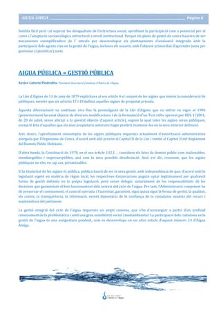 AIGUA AMIGA _______________________________________________________________________________________ Pàgina 8
Sembla fàcil però cal superar les desigualtats de l'estructura social, aprofitant la participació com a potencial per al
canvi i l'adaptació socioecològica estructural a nivell institucional. Perquè els plans de gestió de conca haurien de ser
mecanismes exemplificadors de l’ interès per desenvolupar els plantejaments d'avaluació integrada amb la
participació dels agents clau en la gestió de l'aigua, inclosos els usuaris, amb l'objecte primordial d'aprendre junts per
gestionar (i planificar) junts.
AIGUA PÚBLICA = GESTIÓ PÚBLICA
Xavier Latorre Piedrafita. President Associació Catalana d’Amics de l’Aigua
La Llei d’Aigües de 13 de juny de 1879 explicitava al seu article 4 el conjunt de les aigües que tenien la consideració de
públiques, mentre que als articles 17 i 18 definia aquelles aigües de propietat privada.
Aquesta diferenciació va continuar viva fins la promulgació de la Llei d’Aigües que va entrar en vigor al 1986
(posteriorment ha estat objecte de diverses modificacions i de la formulació d’un Text refós aprovat per RDL 1/2001,
de 20 de juliol, sense afectar a la qüestió objecte d’aquest article), segons la qual totes les aigües seran públiques,
excepció feta d’aquelles que els seus propietaris anteriors hagin preferit mantenir-les en la seva anterior definició.
Així, doncs, l’aprofitament consumptiu de les aigües públiques requereix actualment d’autorització administrativa
atorgada per l’Organisme de Conca, d’acord amb allò previst al Capítol II de la Llei i també al Capítol II del Reglament
del Domini Públic Hidràulic.
D’altra banda, la Constitució de 1978, en el seu article 132.1. , considera els béns de domini públic com inalienables,
inembargables i imprescriptibles, així com la seva possible desafectació. Això vol dir, resumint, que les aigües
públiques no són, en cap cas, privatitzables.
Si la titularitat de les aigües és pública, pública haurà de ser la seva gestió, amb independència de que, d’acord amb la
legislació vigent en matèria de règim local, les respectives Corporacions puguin optar legítimament per qualsevol
forma de gestió definida en la pròpia legislació, però sense defugir, naturalment de les responsabilitats de les
decisions que garanteixin el bon funcionament dels serveis del cicle de l’aigua. Per tant, l’Administració competent ha
de preservar el coneixement, el control operatiu i l’autoritat, garantint, sigui quina sigui la forma de gestió, la qualitat,
els costos, la transparència, la informació, essent dipositària de la confiança de la ciutadania usuària del recurs i
mantenidora del patrimoni.
La gestió integral del cicle de l’aigua requereix un ampli consens, que s’ha d’aconseguir a partir d’un profund
coneixement de la problemàtica i amb una gran sensibilitat social i mediambiental. La participació dels ciutadans en la
gestió de l’aigua és una assignatura pendent, com es desenvolupa en un altre article d’aquest número 14 d’Aigua
Amiga.
 