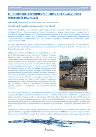AIGUA AMIGA _______________________________________________________________________________________ Pàgina 9
EL LABORATORI EXPERIMENTAL URBAN RIVER LAB A L’EDAR
MONTORNÈS DEL VALLÈS
Manel Isnard. Responsable d’Espais Fluvials del Consorci per a la defensa del Besòs
Urban River Lab, rius de laboratori per estudiar l’entorn fluvial
L’Urban River Lab (URL) és una plataforma experimental a l’aire lliure dedicada a estudiar els efectes i les respostes
ecològiques de rius i llacunes receptores d’efluents de depuradores d’aigua residual urbana i a avaluar com la
utilització de tècniques basades en la bioenginyeria poden contribuir a una millor gestió d’aquests ecosistemes
aquàtics. Actualment, la recerca a l’URL està emmarcada en el context del projecte INTERFACES, del programa Marie
Curie Actions Initial Training Networks de la Unió Europea; i del projecte Cleanleach CIP eco-innovation EU amb
col·laboració amb l’IRTA.
En aquest projecte hi col·laboren el departament d’Ecologia de la Universitat de Barcelona, el Centre d’estudis
avançats de Blanes CEAB-CSIC, Naturalea Conservació SL, l’Ajuntament de Montornès del Vallès i el Consorci per a la
Defensa de la Conca del riu Besòs
L’URL consta de 18 canals de 12 metres de longitud amb una secció
útil de 0,6 x 0,46 m, que es poden convertir en 9 canals de 30 metres.
També té quatre piscines d’acer d’1,8 x 4,5 m amb tres
compartiments cadascuna que simulen llacunes. Així, l’URL permet
avaluar respostes tant en ecosistemes fluvials com d’aiguamolls.
L’aigua circulant s’obté de la sortida de l’EDAR Montornès del Vallès,
un cop ja tractada, i posteriorment es retorna a la sortida de l’EDAR.
Els canals i les piscines serveixen per realitzar assajos experimentals
que permeten entendre, no només els efectes dels efluents de les
depuradores sobre el medi aquàtic receptor, sinó també els factors i
mecanismes que regulen la resposta d’aquests ecosistemes. Aquesta
informació és clau per abordar les estratègies de gestió per a la
millora de la qualitat de l’aigua i l’estat ecològic d’ecosistemes
aquàtics en àrees urbanes. En aquest sentit, les dimensions de l’URL,
únic a Catalunya i també a l’Estat Espanyol, permeten abordar
aquestes qüestions i extrapolar-les als ecosistemes naturals
receptors.
Els rius i llacunes artificials de l’URL s’han dissenyat per tal que es puguin obtenir resultats experimentals amb un
suport estadístic (és a dir, inclouen tractaments, control i possibilitat de replicar els tractaments a testar) i, alhora,
tinguin una suficient temps de residencia hidràulica per tal de poder obtenir dades funcionals sòlides. L’URL també s’ha
dissenyat per proposar estratègies de gestió per millorar la qualitat de l’aigua i de l’ecosistema aquàtic receptor. És per
això que l’URL pretén avaluar el paper de diferents estratègies de bioenginyeria en la resposta enfront de les entrades
d’efluents de depuradores d’aigües residuals urbanes per tal que els resultats tinguin una aplicació en l’àmbit de la
gestió.
Una mostra de l’interès científic d’aquesta infraestructura és que actualment ja està acollint la recerca associada a dos
projectes d’àmbit Europeu (INTERFACES, Marie Curie ITN; i Cleanleach, ECOINNOVA). En concret, en aquesta primera
fase de recerca s’està estudiant el paper de la vegetació aquàtica -utilitzada en tècniques de bioenginyeria pròpies de la
 