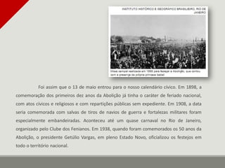 Foi assim que o 13 de maio entrou para o nosso calendário cívico. Em 1898, a
comemoração dos primeiros dez anos da Abolição já tinha o caráter de feriado nacional,
com atos cívicos e religiosos e com repartições públicas sem expediente. Em 1908, a data
seria comemorada com salvas de tiros de navios de guerra e fortalezas militares foram
especialmente embandeiradas. Aconteceu até um quase carnaval no Rio de Janeiro,
organizado pelo Clube dos Fenianos. Em 1938, quando foram comemorados os 50 anos da
Abolição, o presidente Getúlio Vargas, em pleno Estado Novo, oficializou os festejos em
todo o território nacional.
 