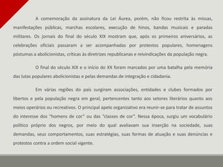 A comemoração da assinatura da Lei Áurea, porém, não ficou restrita às missas,
manifestações públicas, marchas escolares, execução de hinos, bandas musicais e paradas
militares. Os jornais do final do século XIX mostram que, após os primeiros aniversários, as
celebrações oficiais passaram a ser acompanhadas por protestos populares, homenagens
póstumas a abolicionistas, críticas às diretrizes republicanas e reivindicações da população negra.
O final do século XIX e o início do XX foram marcados por uma batalha pela memória
das lutas populares abolicionistas e pelas demandas de integração e cidadania.
Em várias regiões do país surgiram associações, entidades e clubes formados por
libertos e pela população negra em geral, pertencentes tanto aos setores literários quanto aos
meios operários ou recreativos. O principal apelo organizativo era reunir-se para tratar de assuntos
do interesse dos “homens de cor” ou das “classes de cor”. Nessa época, surgiu um vocabulário
político próprio dos negros, por meio do qual avaliavam sua inserção na sociedade, suas
demandas, seus comportamentos, suas estratégias, suas formas de atuação e suas denúncias e
protestos contra a ordem social vigente.
 