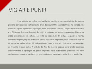 VIGIAR E PUNIR
Essa atitude se reflete na legislação punitiva e na constituição do sistema
prisional para escravos e africanos no Brasil do século XIX e sua redefinição no período pós-
Abolição. Alguns aspectos da legislação penal no Império, como o Código Criminal de 1830
e o Código de Processo Criminal de 1832, já tratavam os negros, escravos ou libertos de
modo diferenciado em relação ao resto da sociedade. O castigo corporal se tornou
sinônimo de punição para escravos e para a população negra em geral. Escravos e libertos
atravessaram todo o século XIX estigmatizados como potenciais criminosos, com as prisões
do Império lotadas deles. A cidade do Rio de Janeiro possuía uma prisão destinada
exclusivamente à aplicação de penas impostas pelas autoridades judiciárias ou pelos
senhores aos escravos, o Calabouço, que funcionou a pleno vapor até o fim do século XIX.
 