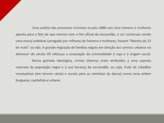 Uma análise dos processos criminais no pós-1888 com réus homens e mulheres
aponta para o fato de que mesmo com o fim oficial da escravidão, a cor continuou sendo
uma marca indelével carregada por milhares de homens e mulheres, fossem “libertos do 13
de maio” ou não. A grande migração de famílias negras em direção aos centros urbanos no
alvorecer do século XX reforçou a associação da criminalidade à raça e à origem social.
Numa guinada ideológica, crimes diversos eram atribuídos a uma suposta
natureza da população negra e à sua herança da escravidão, ou seja, fruto de cidadãos
incompletos (em termos raciais e sociais para os cientistas da época) numa nova ordem
burguesa, capitalista e urbana.
 