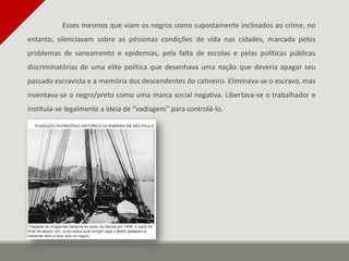 Esses mesmos que viam os negros como supostamente inclinados ao crime, no
entanto, silenciavam sobre as péssimas condições de vida nas cidades, marcada pelos
problemas de saneamento e epidemias, pela falta de escolas e pelas políticas públicas
discriminatórias de uma elite política que desenhava uma nação que deveria apagar seu
passado escravista e a memória dos descendentes do cativeiro. Eliminava-se o escravo, mas
inventava-se o negro/preto como uma marca social negativa. Libertava-se o trabalhador e
instituía-se legalmente a ideia de “vadiagem” para controlá-lo.
 