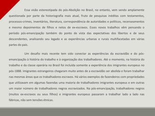 Essa visão estereotipada do pós-Abolição no Brasil, no entanto, vem sendo amplamente
questionada por parte da historiografia mais atual, fruto de pesquisas inéditas com testamentos,
processos-crimes, inventários, literatura, correspondência de autoridades e políticos, recenseamentos
e mesmo depoimentos de filhos e netos de ex-escravos. Esses novos trabalhos vêm pensando o
período pós-emancipação também do ponto de vista das expectativas dos libertos e de seus
descendentes, analisando seu legado e as experiências urbanas e rurais multifacetadas em várias
partes do país.
Um desafio mais recente tem sido conectar as experiências da escravidão e do pós-
emancipação à história do trabalho e à organização dos trabalhadores. Até o momento, na história do
trabalho e da classe operária no Brasil foi incluída somente a experiência dos imigrantes europeus no
pós-1888. Imigrantes estrangeiros chegaram muito antes de a escravidão ser abolida e foram trabalhar
nas mesmas áreas que os trabalhadores escravos. Há vários exemplos de fazendeiros com propriedades
que utilizavam em algumas fazendas uma maioria de trabalhadores imigrantes europeus e em outras
um maior número de trabalhadores negros escravizados. Na pós-emancipação, trabalhadores negros
(muitos ex-escravos ou seus filhos) e imigrantes europeus passaram a trabalhar lado a lado nas
fábricas, não sem tensões étnicas.
 