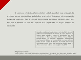 É assim que a historiografia recente tem tentado contribuir para uma avaliação
crítica do que de fato significou a Abolição e as primeiras décadas do pós-emancipação.
Uma coisa, no entanto, é certa: o legado da opressão e do racismo, não só no Brasil como
em toda a América, foi um dos aspectos mais importantes da trágica herança da
escravidão.
Flávio Gomes e Carlos Eduardo Moreira de Araújo Flávio Gomes é
professor do Departamento de História da UFRJ. Organizou o
volume Quase cidadão – História e antropologia do pós
emancipação no Brasil (Fundação Getúlio Vargas, 2007) e
escreveu A hidra e os pântanos – Mocambos e quilombos no
Brasil escravista Editora da Umesp, 2005), entre outros livros.
Carlos Eduardo Moreira de Araújo é doutorando em história
social pela Unicamp e um dos autores de Cidades negras –
Africanos e crioulos no Brasil escravista (Alameda, 2006)
Artigo disponível em:
<http://www2.uol.com.br/historiaviva/reportagens/a_igualdade_que_nao_veio_imprimir.html>
 