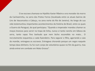 O ex-escravo chamava-se Hipólito Xavier Ribeiro e era morador do morro
da Cachoeirinha, na serra dos Pretos Forros (localizada entre os atuais bairros de
Lins de Vasconcelos e Cabuçu, na zona norte do Rio de Janeiro). Ao longo de sua
vida testemunhou importantes acontecimentos da história do Brasil, entre os quais
a Guerra do Paraguai, da qual participou: “Quando o imperador mandou chamar os
moços brancos para servir na tropa de linha, nunca vi tanto rancho em biboca da
serra, tanto rapaz fino barbudo que nem bicho escondido no mato... O
recrutamento esquentou a cada fazendeiro. Para segurar o filho, agarrando a saia
da mamãe, entregava os escravos. Entregava chorando porque um negro naquele
tempo dava dinheiro. Eu fui num corpo de voluntários quase no fim da guerra, mas
ainda entrei em combate em Mato Grosso”.
 