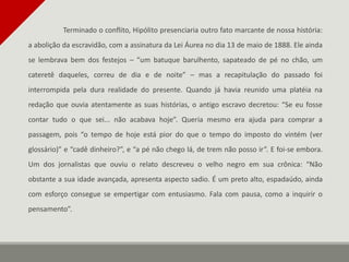 Terminado o conflito, Hipólito presenciaria outro fato marcante de nossa história:
a abolição da escravidão, com a assinatura da Lei Áurea no dia 13 de maio de 1888. Ele ainda
se lembrava bem dos festejos – “um batuque barulhento, sapateado de pé no chão, um
cateretê daqueles, correu de dia e de noite” – mas a recapitulação do passado foi
interrompida pela dura realidade do presente. Quando já havia reunido uma platéia na
redação que ouvia atentamente as suas histórias, o antigo escravo decretou: “Se eu fosse
contar tudo o que sei... não acabava hoje”. Queria mesmo era ajuda para comprar a
passagem, pois “o tempo de hoje está pior do que o tempo do imposto do vintém (ver
glossário)” e “cadê dinheiro?”, e “a pé não chego lá, de trem não posso ir”. E foi-se embora.
Um dos jornalistas que ouviu o relato descreveu o velho negro em sua crônica: “Não
obstante a sua idade avançada, apresenta aspecto sadio. É um preto alto, espadaúdo, ainda
com esforço consegue se empertigar com entusiasmo. Fala com pausa, como a inquirir o
pensamento”.
 