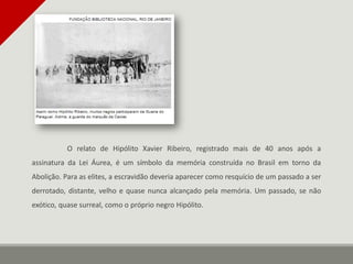 O relato de Hipólito Xavier Ribeiro, registrado mais de 40 anos após a
assinatura da Lei Áurea, é um símbolo da memória construída no Brasil em torno da
Abolição. Para as elites, a escravidão deveria aparecer como resquício de um passado a ser
derrotado, distante, velho e quase nunca alcançado pela memória. Um passado, se não
exótico, quase surreal, como o próprio negro Hipólito.
 