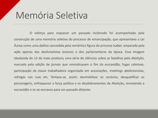 Memória Seletiva
O esforço para esquecer um passado incômodo foi acompanhado pela
construção de uma memória seletiva do processo de emancipação, que apresentava a Lei
Áurea como uma dádiva concedida pela romântica figura da princesa Isabel, amparada pela
ação apenas dos abolicionistas brancos e dos parlamentares da época. Essa imagem
idealizada do 13 de maio produziu uma série de silêncios sobre as batalhas pela Abolição,
marcada pela edição de jornais que reivindicavam o fim da escravidão, fugas coletivas,
participação da classe trabalhadora organizada em associações, meetings abolicionistas,
refregas nas ruas etc. Tentava-se, assim, desmobilizar os cenários, desqualificar os
personagens, enfraquecer a força política e os desdobramentos da Abolição, remetendo a
escravidão e os ex-escravos para um passado distante.
 