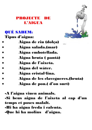 PROJECTE DE
        L’AIGUA

  QUÈ SABEM:
  Tipus d’aigua:
•       Aigua de riu (dolça)
•       Aigua salada.(mar)
•       Aigua embotellada.
•       Aigua bruta ( pantà)
•       Aigua de l’aixeta.
•       Aigua del wàter.
•       Aigua cristal·lina.
•       Aigua de les clavegueres.(bruta)
•       Aigua de pou.( d’on surt)

 -A l’aigua viuen animals.
 -Si beus aigua de l’aixeta al cap d’un
 temps et poses malalt.
 -Hi ha aigua freda i calenta.
 -Que hi ha molins d’aigua.
 