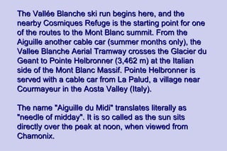 The Vallée Blanche ski run begins here, and the
nearby Cosmiques Refuge is the starting point for one
of the routes to the Mont Blanc summit. From the
Aiguille another cable car (summer months only), the
Vallee Blanche Aerial Tramway crosses the Glacier du
Geant to Pointe Helbronner (3,462 m) at the Italian
side of the Mont Blanc Massif. Pointe Helbronner is
served with a cable car from La Palud, a village near
Courmayeur in the Aosta Valley (Italy).

The name "Aiguille du Midi" translates literally as
"needle of midday". It is so called as the sun sits
directly over the peak at noon, when viewed from
Chamonix.
 