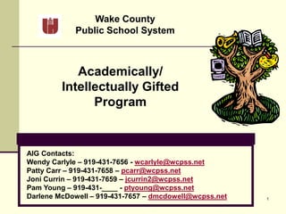 1
Wake County
Public School System
Academically/
Intellectually Gifted
Program
AIG Contacts:
Wendy Carlyle – 919-431-7656 - wcarlyle@wcpss.net
Patty Carr – 919-431-7658 – pcarr@wcpss.net
Joni Currin – 919-431-7659 – jcurrin2@wcpss.net
Pam Young – 919-431-____ - ptyoung@wcpss.net
Darlene McDowell – 919-431-7657 – dmcdowell@wcpss.net
 