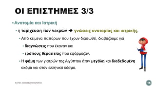  Ανατομία και Ιατρική
 η ταρίχευση των νεκρών  γνώσεις ανατομίας και ιατρικής.
 Από κείμενα παπύρων που έχουν διασωθεί, διαβάζουμε για
 διαγνώσεις που έκαναν και
 τρόπους θεραπείας που εφάρμοζαν.
 Η φήμη των γιατρών της Αιγύπτου ήταν μεγάλη και διαδεδομένη
ακόμα και στον ελληνικό κόσμο.
ΦΑΤΣΗ ΑΘΑΝΑΣΙΑ ΦΙΛΟΛΟΓΟΣ 18
 