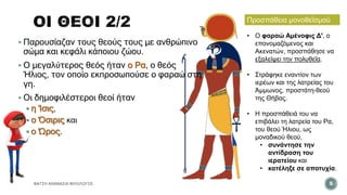 ΦΑΤΣΗ ΑΘΑΝΑΣΙΑ ΦΙΛΟΛΟΓΟΣ 5
• Ο φαραώ Αμένοφις Δ', ο
επονομαζόμενος και
Ακενατών, προσπάθησε να
εξαλείψει την πολυθεΐα.
• Στράφηκε εναντίον των
ιερέων και της λατρείας του
Άμμωνος, προστάτη-θεού
της Θήβας.
• Η προσπάθειά του να
επιβάλει τη λατρεία του Ρα,
του θεού Ήλιου, ως
μοναδικού θεού,
• συνάντησε την
αντίδραση του
ιερατείου και
• κατέληξε σε αποτυχία.
Προσπάθεια μονοθεϊσμού
 Παρουσίαζαν τους θεούς τους με ανθρώπινο
σώμα και κεφάλι κάποιου ζώου.
 Ο μεγαλύτερος θεός ήταν ο Ρα, ο θεός
Ήλιος, τον οποίο εκπροσωπούσε ο φαραώ στη
γη.
 Οι δημοφιλέστεροι θεοί ήταν
 η Ίσις,
 ο Όσιρις και
 ο Ώρος.
 