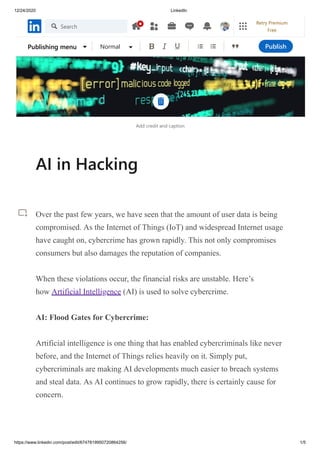 12/24/2020 LinkedIn
https://www.linkedin.com/post/edit/6747819950720864256/ 1/5
Add credit and caption
AI in Hacking
Over the past few years, we have seen that the amount of user data is being
compromised. As the Internet of Things (IoT) and widespread Internet usage
have caught on, cybercrime has grown rapidly. This not only compromises
consumers but also damages the reputation of companies.
When these violations occur, the financial risks are unstable. Here’s
how Artificial Intelligence (AI) is used to solve cybercrime.
AI: Flood Gates for Cybercrime:
Artificial intelligence is one thing that has enabled cybercriminals like never
before, and the Internet of Things relies heavily on it. Simply put,
cybercriminals are making AI developments much easier to breach systems
and steal data. As AI continues to grow rapidly, there is certainly cause for
concern.
Publishing menu Normal Publish
Search
Retry Premium
Free
 
