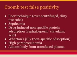 Coomb test false positivity
● Poor technique (over centrifuged, dirty
test tube)
● Septicemia
● Drug induced non specific protein
adsorption (cephalosporin, clavulanic
acid)
● Wharton's jelly (non-specific adsorption)
● High paraproteinemia
● Alloantibody from transfused plasma
 
