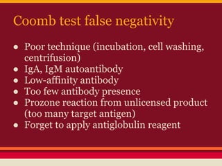 Coomb test false negativity
● Poor technique (incubation, cell washing,
centrifusion)
● IgA, IgM autoantibody
● Low-affinity antibody
● Too few antibody presence
● Prozone reaction from unlicensed product
(too many target antigen)
● Forget to apply antiglobulin reagent
 